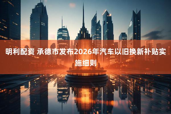 明利配资 承德市发布2026年汽车以旧换新补贴实施细则