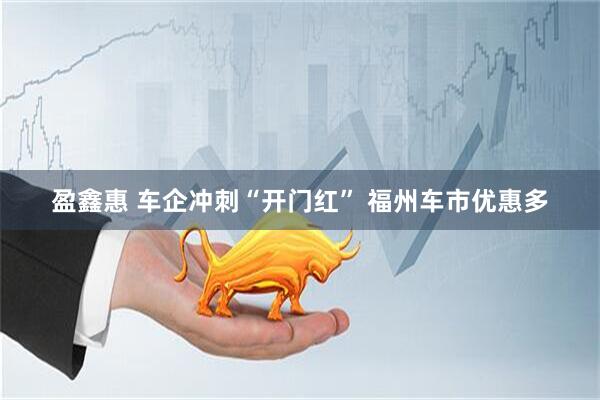盈鑫惠 车企冲刺“开门红” 福州车市优惠多