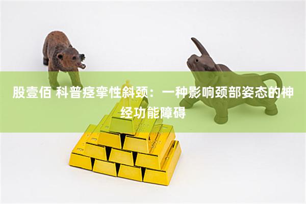 股壹佰 科普痉挛性斜颈：一种影响颈部姿态的神经功能障碍