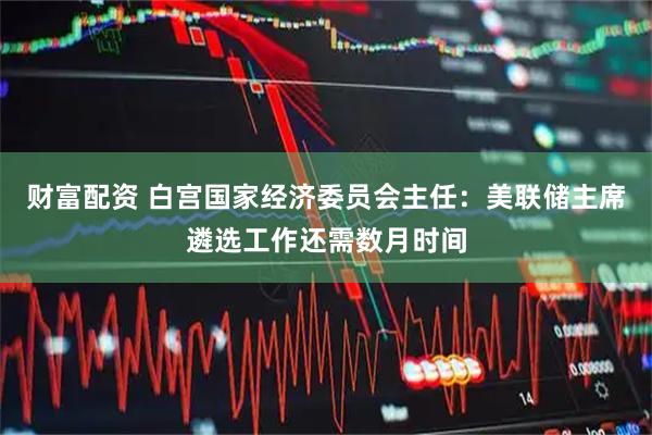 财富配资 白宫国家经济委员会主任：美联储主席遴选工作还需数月时间