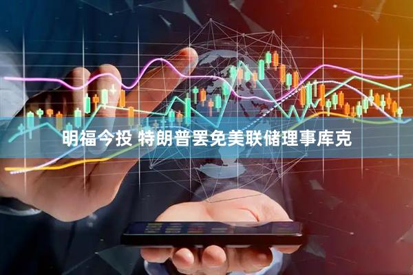 明福今投 特朗普罢免美联储理事库克