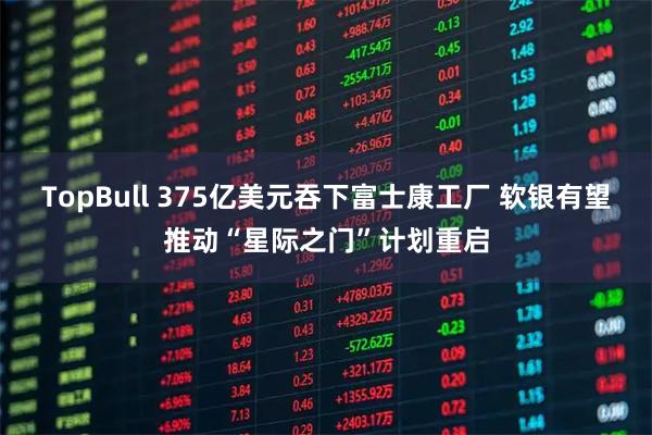 TopBull 375亿美元吞下富士康工厂 软银有望推动“星际之门”计划重启