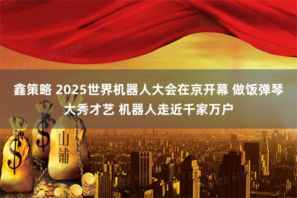 鑫策略 2025世界机器人大会在京开幕 做饭弹琴大秀才艺 机器人走近千家万户