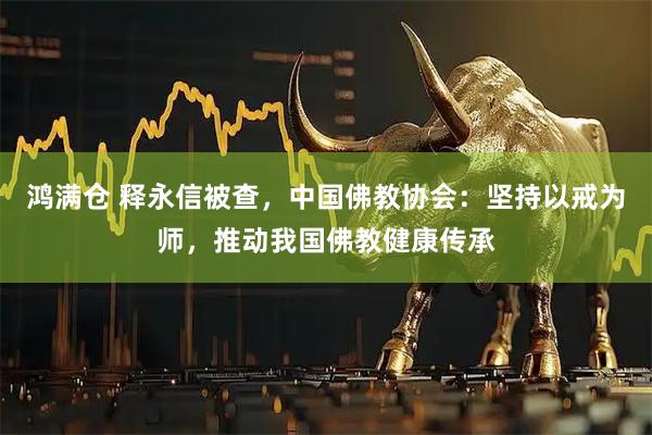 鸿满仓 释永信被查，中国佛教协会：坚持以戒为师，推动我国佛教健康传承