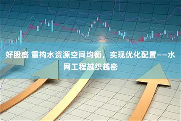 好股盛 重构水资源空间均衡，实现优化配置——水网工程越织越密