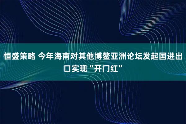 恒盛策略 今年海南对其他博鳌亚洲论坛发起国进出口实现“开门红”