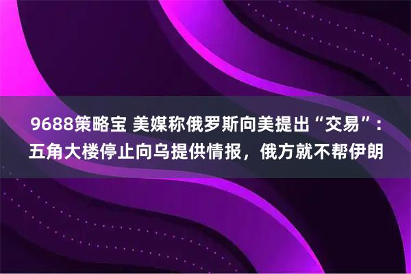 9688策略宝 美媒称俄罗斯向美提出“交易”：五角大楼停止向乌提供情报，俄方就不帮伊朗