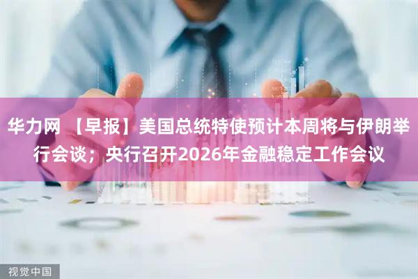 华力网 【早报】美国总统特使预计本周将与伊朗举行会谈；央行召开2026年金融稳定工作会议