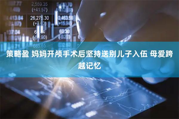 策略盈 妈妈开颅手术后坚持送别儿子入伍 母爱跨越记忆