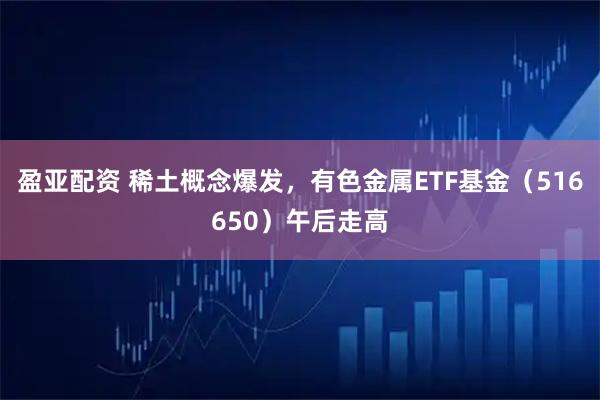 盈亚配资 稀土概念爆发，有色金属ETF基金（516650）午后走高