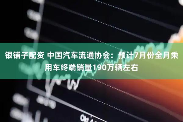 银铺子配资 中国汽车流通协会：预计7月份全月乘用车终端销量190万辆左右