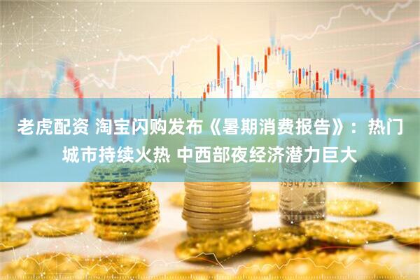 老虎配资 淘宝闪购发布《暑期消费报告》：热门城市持续火热 中西部夜经济潜力巨大