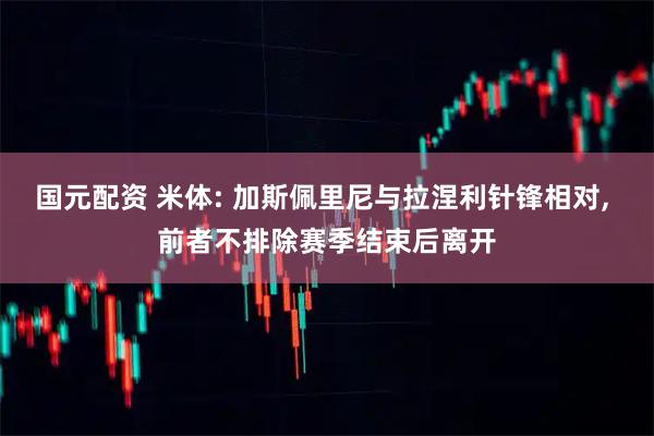 国元配资 米体: 加斯佩里尼与拉涅利针锋相对, 前者不排除赛季结束后离开