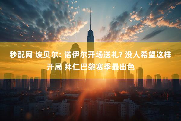 秒配网 埃贝尔: 诺伊尔开场送礼? 没人希望这样开局 拜仁巴黎赛季最出色