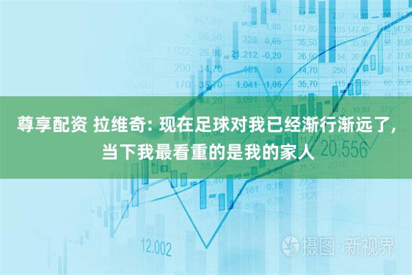 尊享配资 拉维奇: 现在足球对我已经渐行渐远了, 当下我最看重的是我的家人