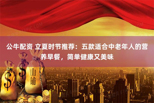 公牛配资 立夏时节推荐：五款适合中老年人的营养早餐，简单健康又美味