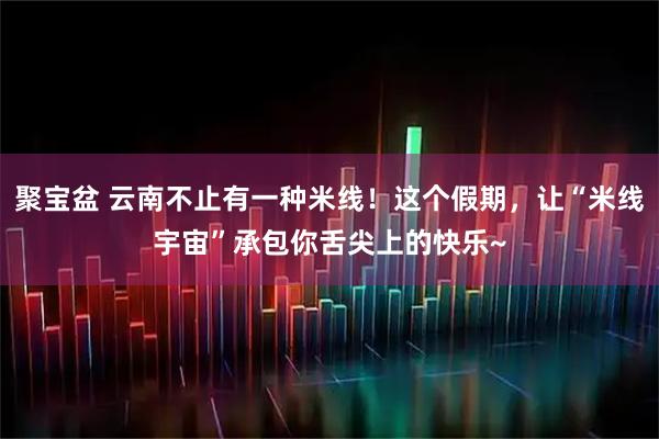 聚宝盆 云南不止有一种米线！这个假期，让“米线宇宙”承包你舌尖上的快乐~