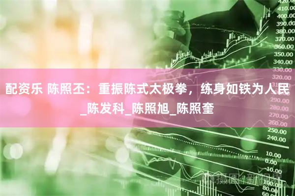 配资乐 陈照丕：重振陈式太极拳，练身如铁为人民_陈发科_陈照旭_陈照奎