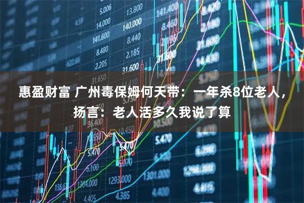 惠盈财富 广州毒保姆何天带：一年杀8位老人，扬言：老人活多久我说了算