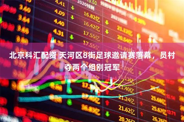 北京科汇配资 天河区8街足球邀请赛落幕，员村夺两个组别冠军