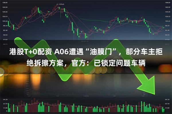 港股T+0配资 A06遭遇“油膜门”，部分车主拒绝拆擦方案，官方：已锁定问题车辆