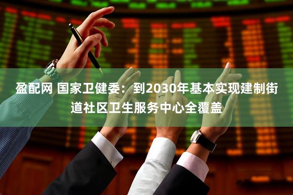 盈配网 国家卫健委：到2030年基本实现建制街道社区卫生服务中心全覆盖