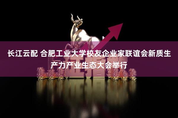 长江云配 合肥工业大学校友企业家联谊会新质生产力产业生态大会举行