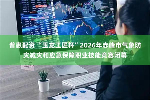 普患配资 “玉龙工匠杯”2026年赤峰市气象防灾减灾和应急保障职业技能竞赛闭幕