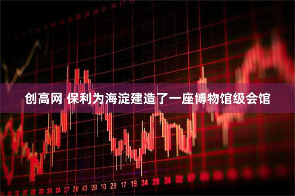 创高网 保利为海淀建造了一座博物馆级会馆