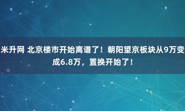 米升网 北京楼市开始离谱了！朝阳望京板块从9万变成6.8万，置换开始了！
