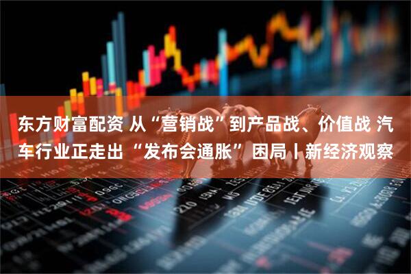 东方财富配资 从“营销战”到产品战、价值战 汽车行业正走出 “发布会通胀” 困局丨新经济观察