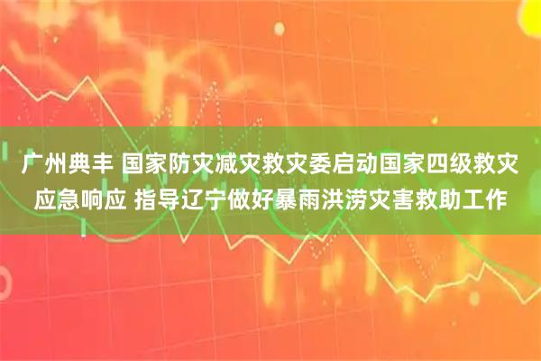 广州典丰 国家防灾减灾救灾委启动国家四级救灾应急响应 指导辽宁做好暴雨洪涝灾害救助工作