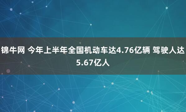 锦牛网 今年上半年全国机动车达4.76亿辆 驾驶人达5.67亿人