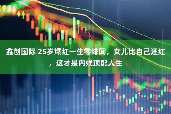 鑫创国际 25岁爆红一生零绯闻，女儿比自己还红，这才是内娱顶配人生