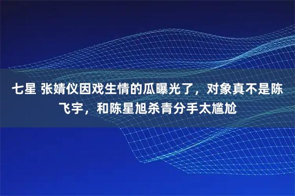 七星 张婧仪因戏生情的瓜曝光了，对象真不是陈飞宇，和陈星旭杀青分手太尴尬