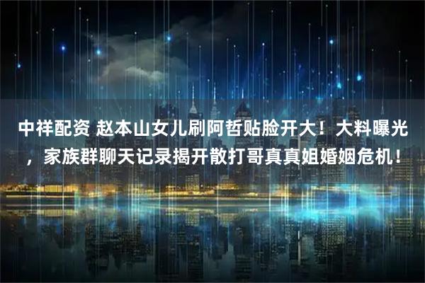 中祥配资 赵本山女儿刷阿哲贴脸开大！大料曝光，家族群聊天记录揭开散打哥真真姐婚姻危机！